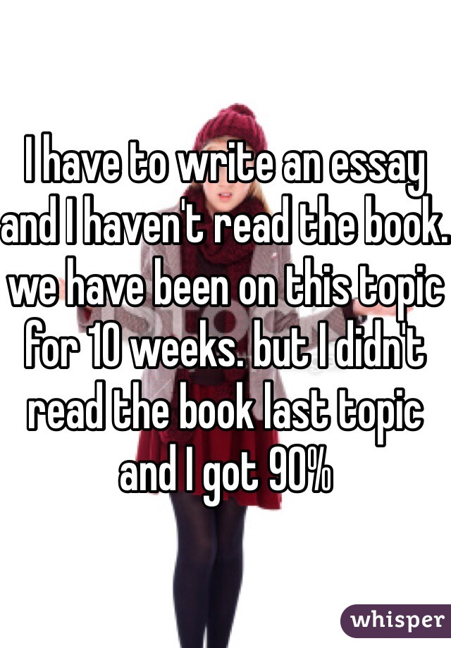 I have to write an essay and I haven't read the book. we have been on this topic for 10 weeks. but I didn't read the book last topic and I got 90%