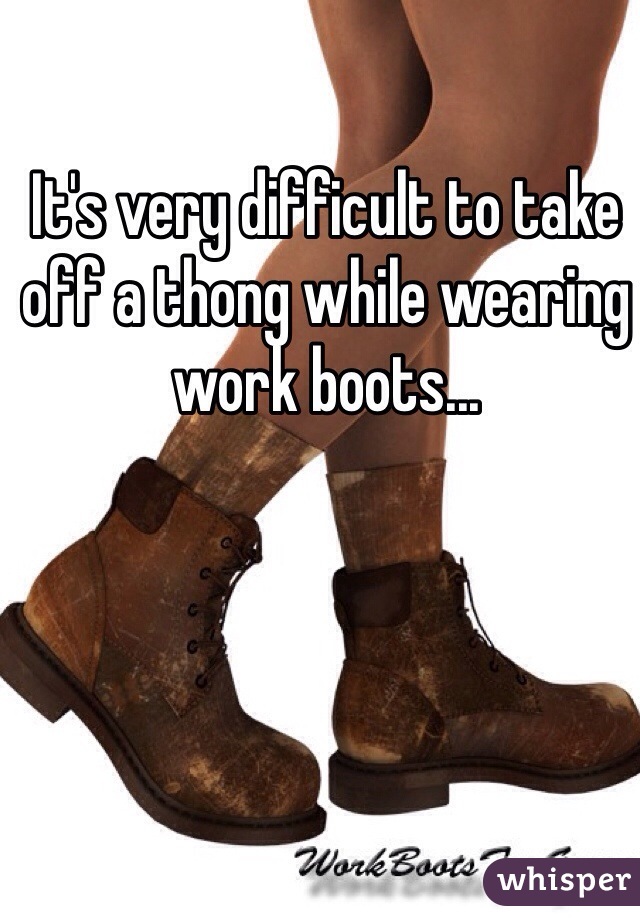 It's very difficult to take off a thong while wearing work boots...