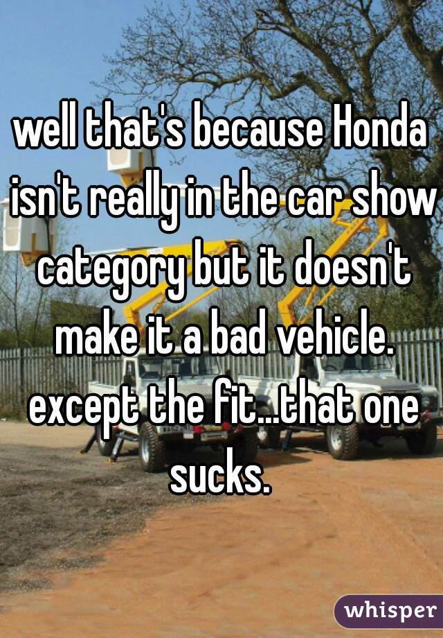 well that's because Honda isn't really in the car show category but it doesn't make it a bad vehicle. except the fit...that one sucks. 