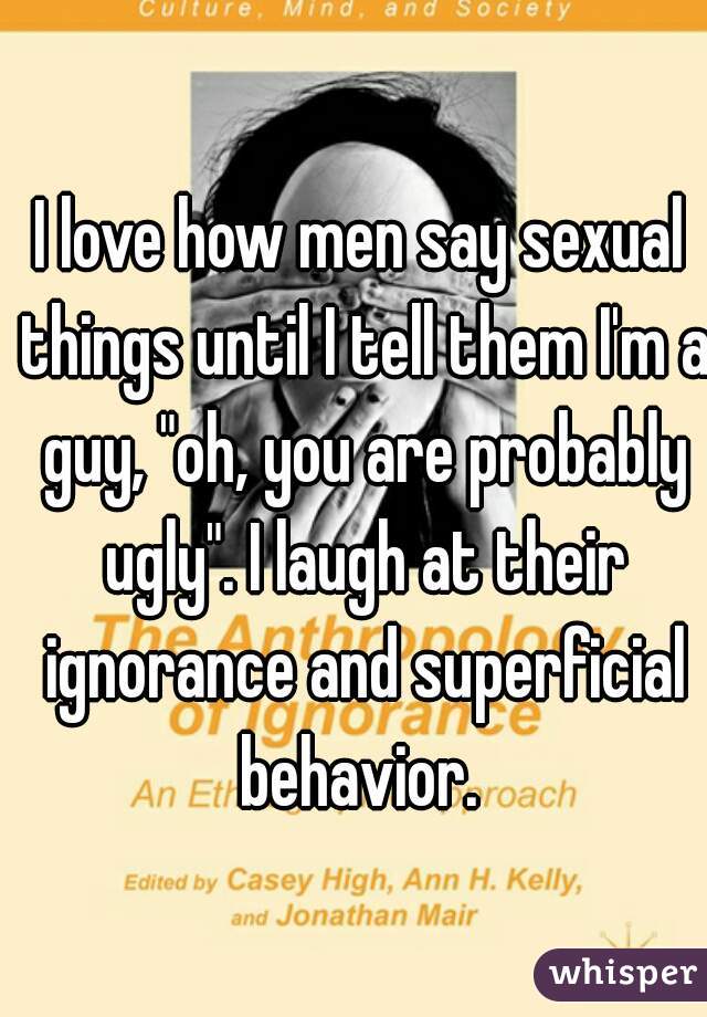 I love how men say sexual things until I tell them I'm a guy, "oh, you are probably ugly". I laugh at their ignorance and superficial behavior. 