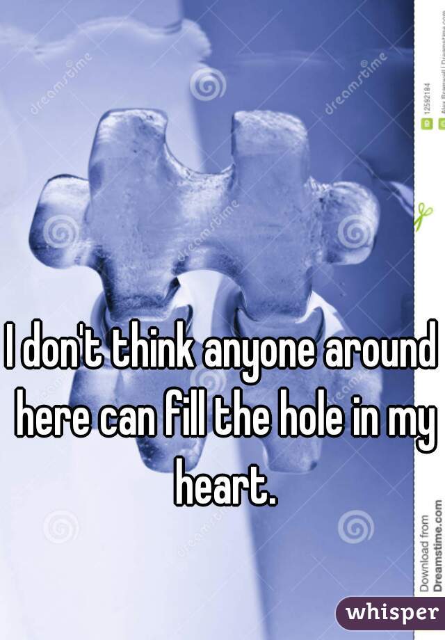 I don't think anyone around here can fill the hole in my heart.