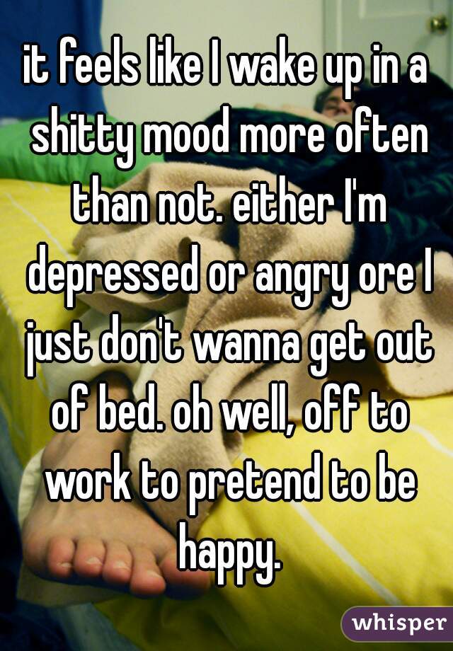 it feels like I wake up in a shitty mood more often than not. either I'm depressed or angry ore I just don't wanna get out of bed. oh well, off to work to pretend to be happy.