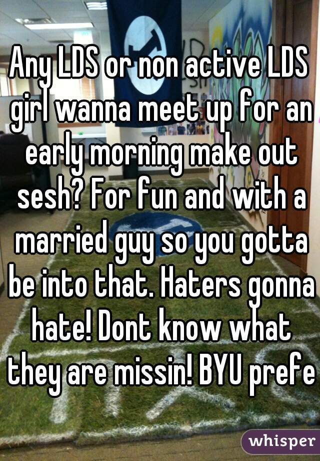 Any LDS or non active LDS girl wanna meet up for an early morning make out sesh? For fun and with a married guy so you gotta be into that. Haters gonna hate! Dont know what they are missin! BYU prefer
