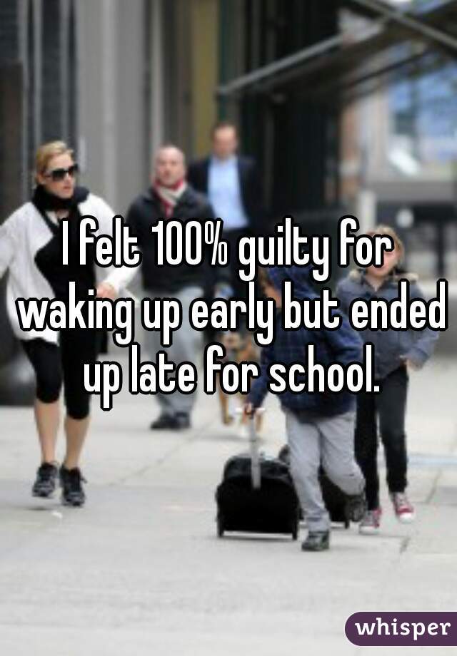 I felt 100% guilty for waking up early but ended up late for school.