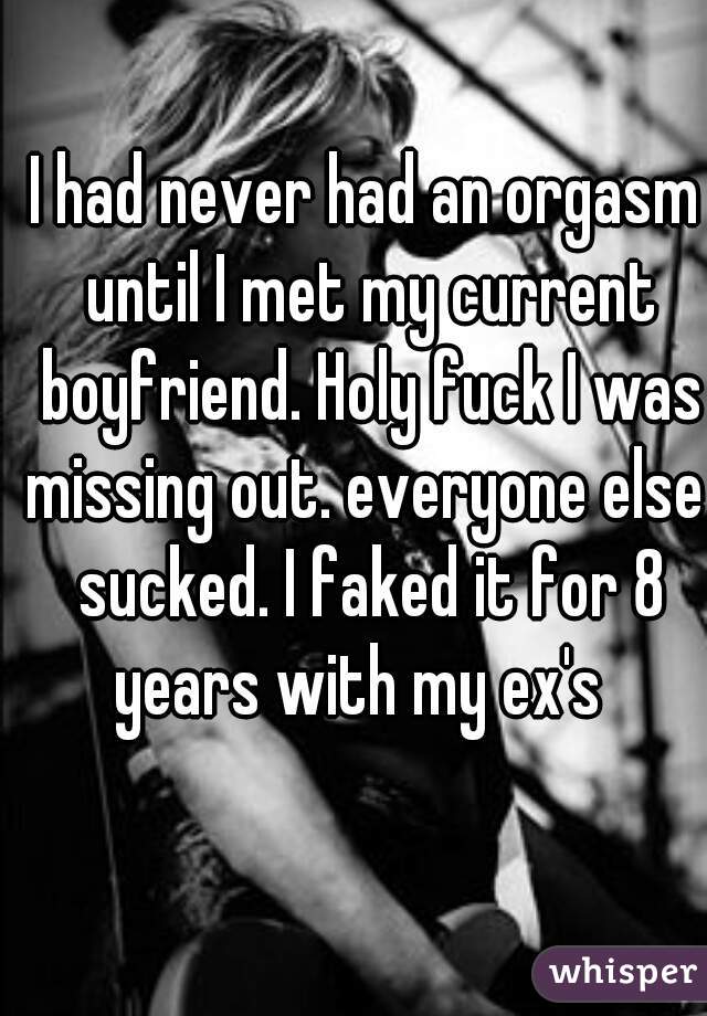 I had never had an orgasm until I met my current boyfriend. Holy fuck I was missing out. everyone else  sucked. I faked it for 8 years with my ex's  