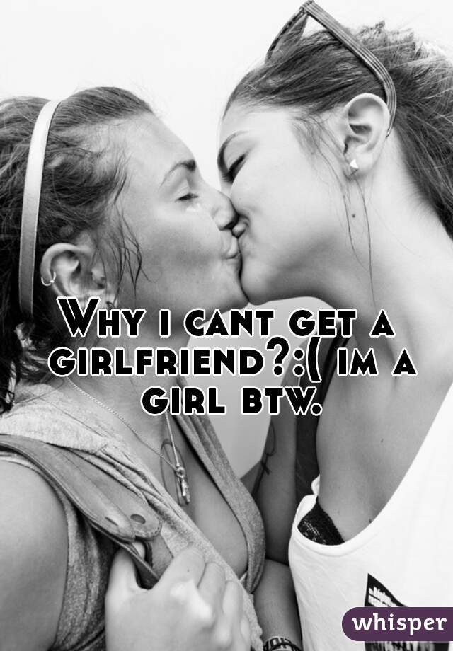 Why i cant get a girlfriend?:( im a girl btw.