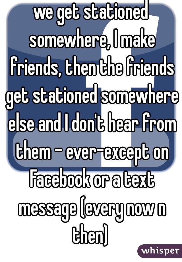 we get stationed somewhere, I make friends, then the friends get stationed somewhere else and I don't hear from them - ever-except on Facebook or a text message (every now n then) 