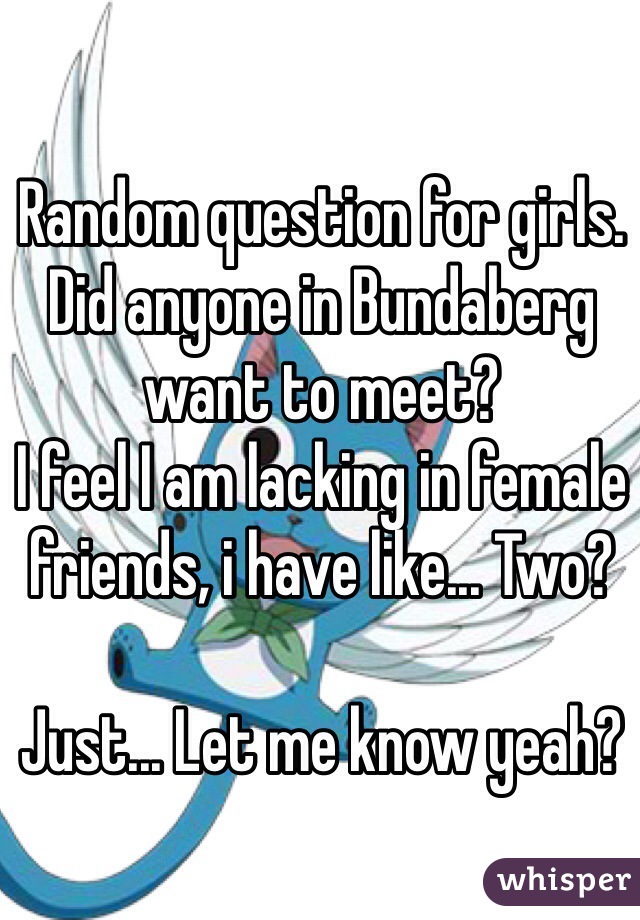Random question for girls.
Did anyone in Bundaberg want to meet?
I feel I am lacking in female friends, i have like... Two?

Just... Let me know yeah?