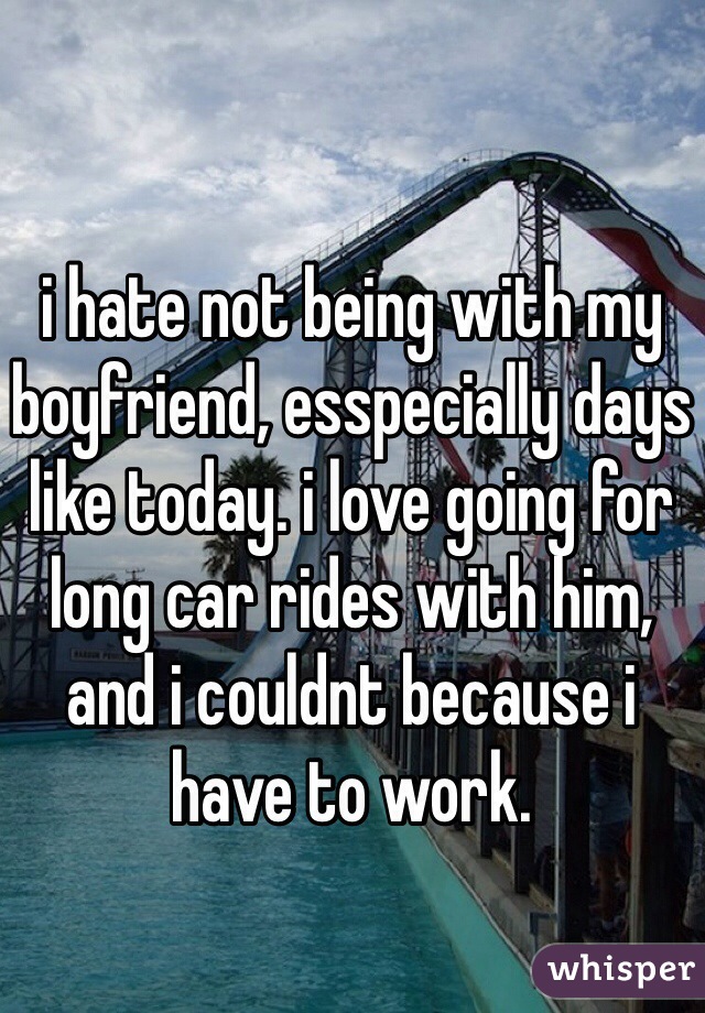 i hate not being with my boyfriend, esspecially days like today. i love going for long car rides with him, and i couldnt because i have to work. 