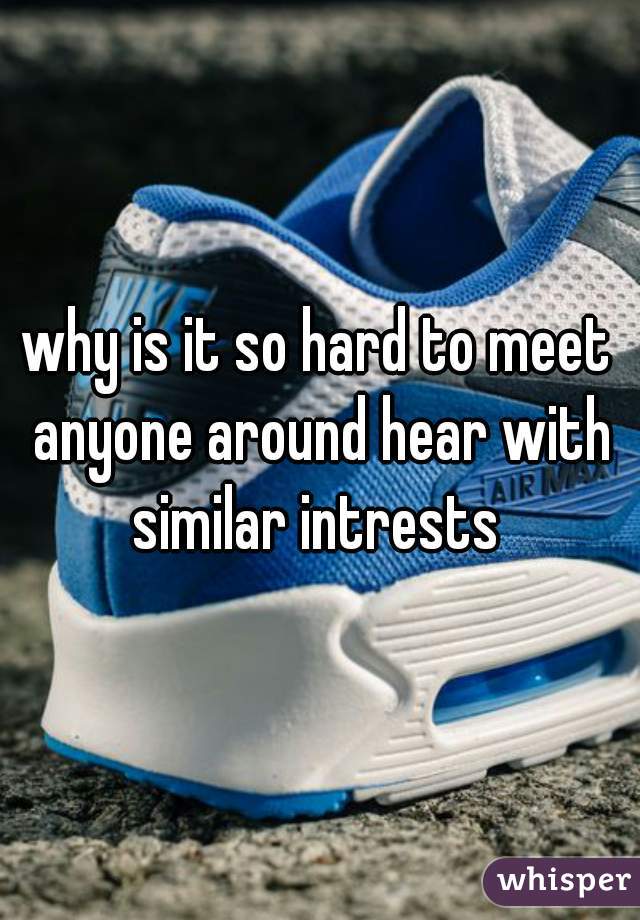 why is it so hard to meet anyone around hear with similar intrests 