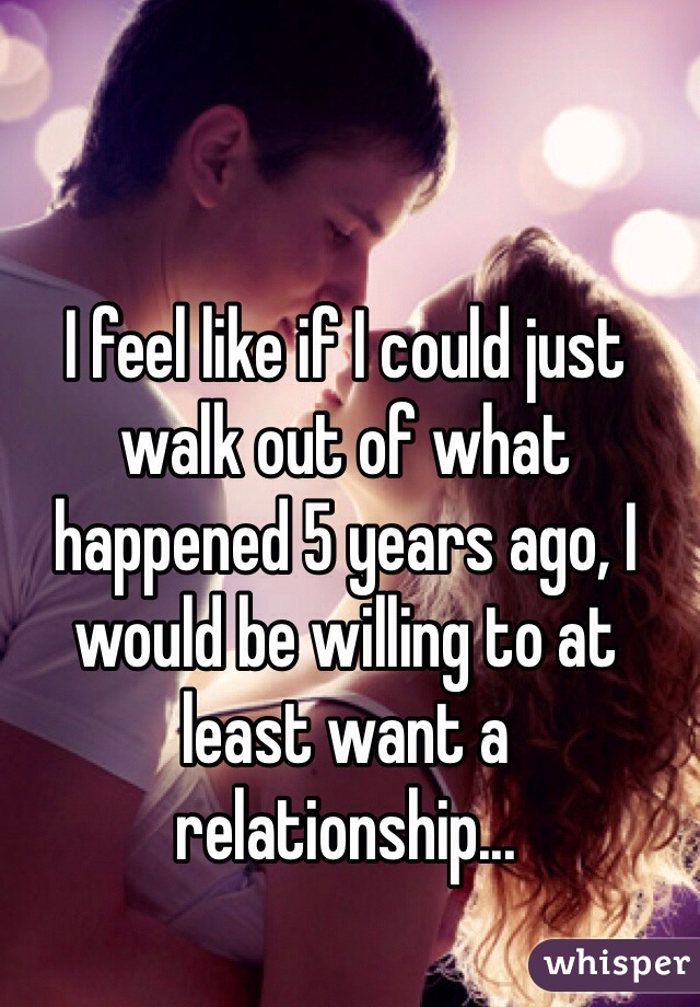 I feel like if I could just walk out of what happened 5 years ago, I would be willing to at least want a relationship...