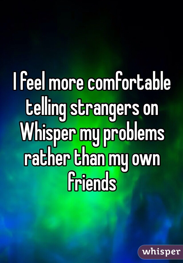 I feel more comfortable telling strangers on Whisper my problems rather than my own friends 