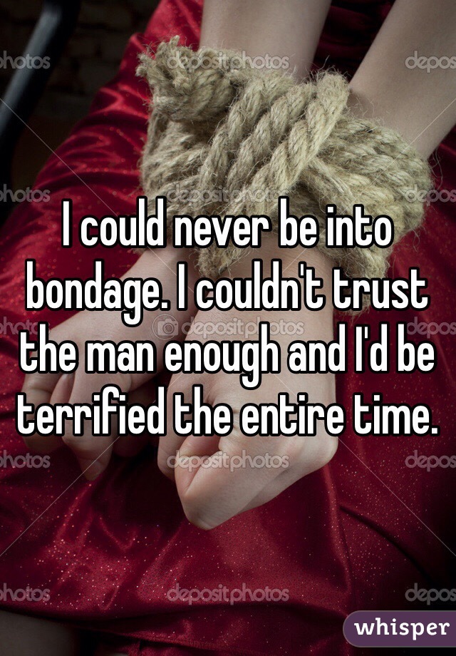 I could never be into bondage. I couldn't trust the man enough and I'd be terrified the entire time. 