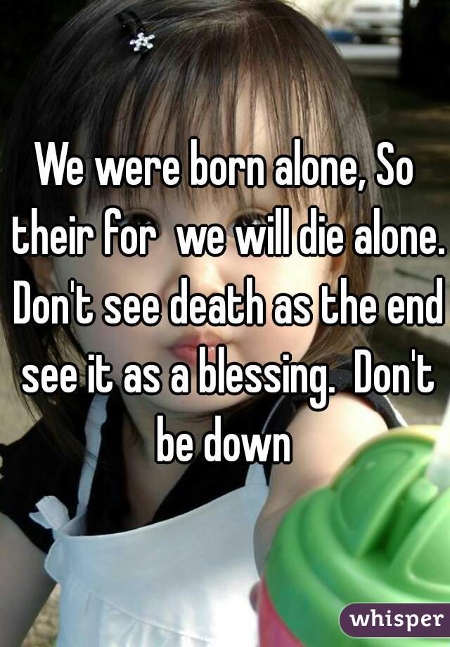 We were born alone, So their for  we will die alone. Don't see death as the end see it as a blessing.  Don't be down 