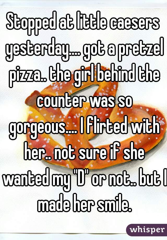 Stopped at little caesers yesterday.... got a pretzel pizza.. the girl behind the counter was so gorgeous.... I flirted with her.. not sure if she wanted my "D" or not.. but I made her smile.