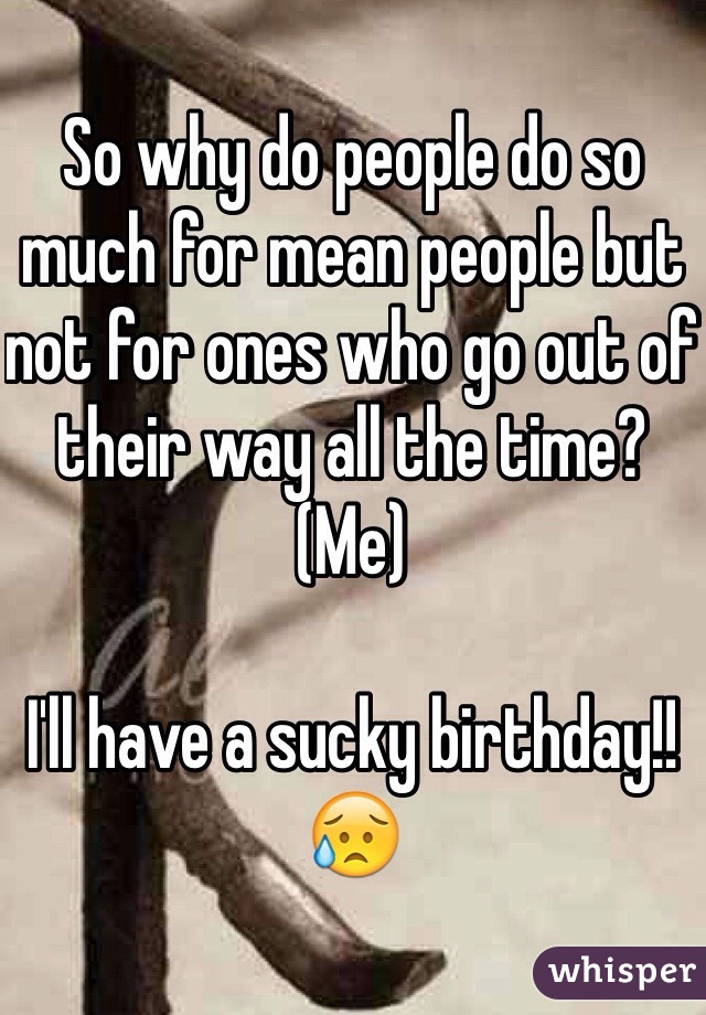 So why do people do so much for mean people but not for ones who go out of their way all the time? (Me)

I'll have a sucky birthday!! 😥