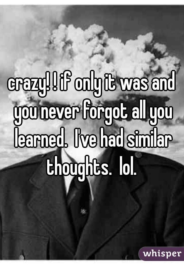 crazy! ! if only it was and you never forgot all you learned.  I've had similar thoughts.  lol. 