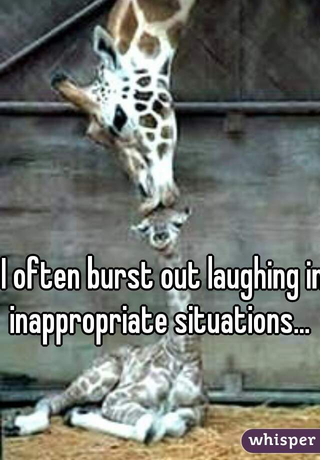 I often burst out laughing in inappropriate situations...  