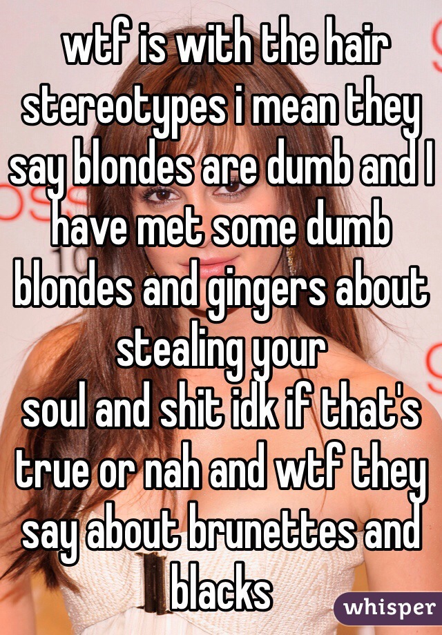  wtf is with the hair stereotypes i mean they say blondes are dumb and I have met some dumb blondes and gingers about stealing your 
soul and shit idk if that's true or nah and wtf they say about brunettes and blacks 