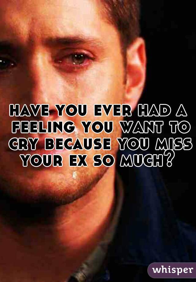 have you ever had a feeling you want to cry because you miss your ex so much? 