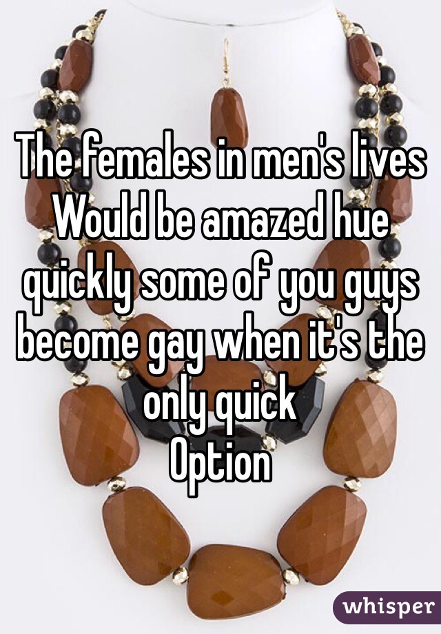 The females in men's lives
Would be amazed hue quickly some of you guys become gay when it's the only quick 
Option 