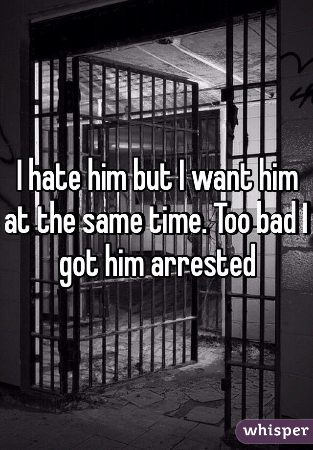 I hate him but I want him at the same time. Too bad I got him arrested 