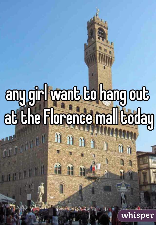any girl want to hang out at the Florence mall today