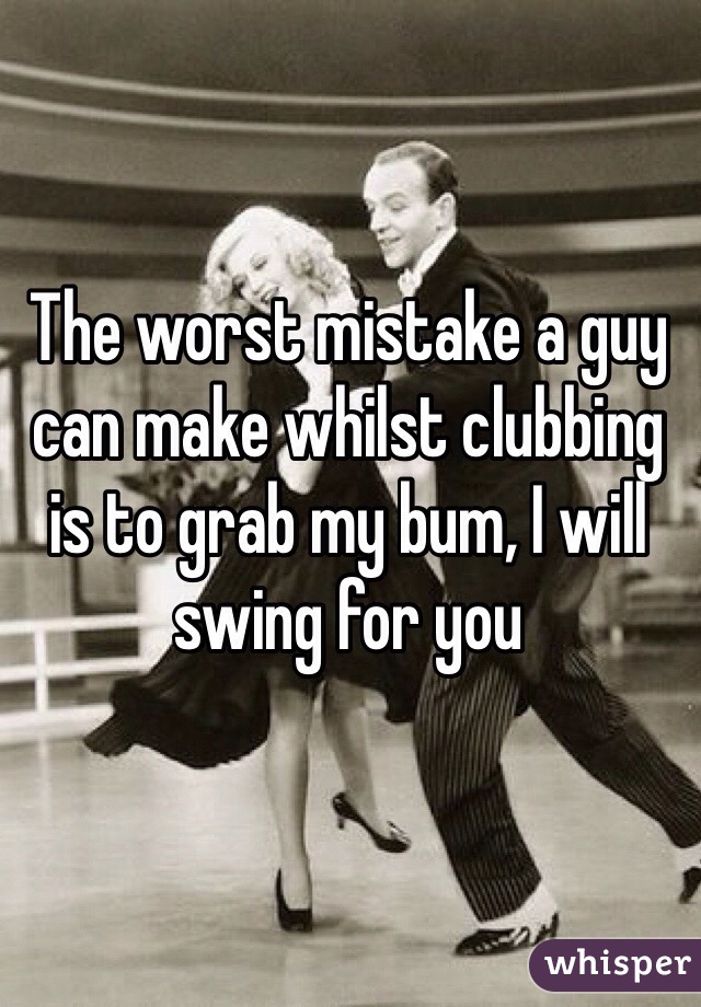 The worst mistake a guy can make whilst clubbing is to grab my bum, I will swing for you 