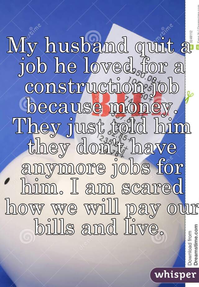 My husband quit a job he loved for a construction job because money. They just told him they don't have anymore jobs for him. I am scared how we will pay our bills and live. 