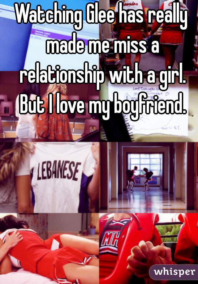 Watching Glee has really made me miss a relationship with a girl. But I love my boyfriend.