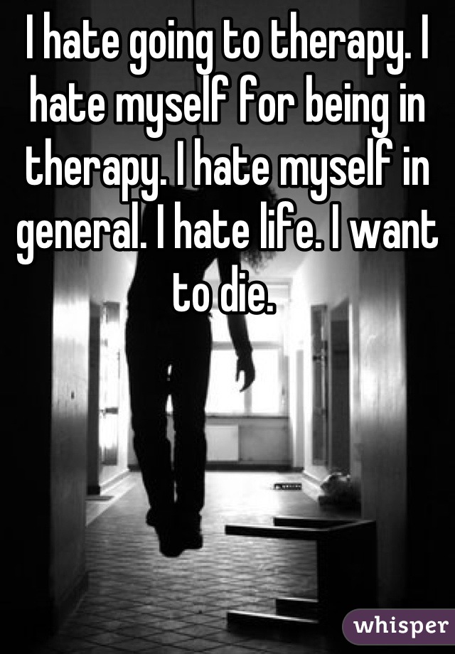 I hate going to therapy. I hate myself for being in therapy. I hate myself in general. I hate life. I want to die. 