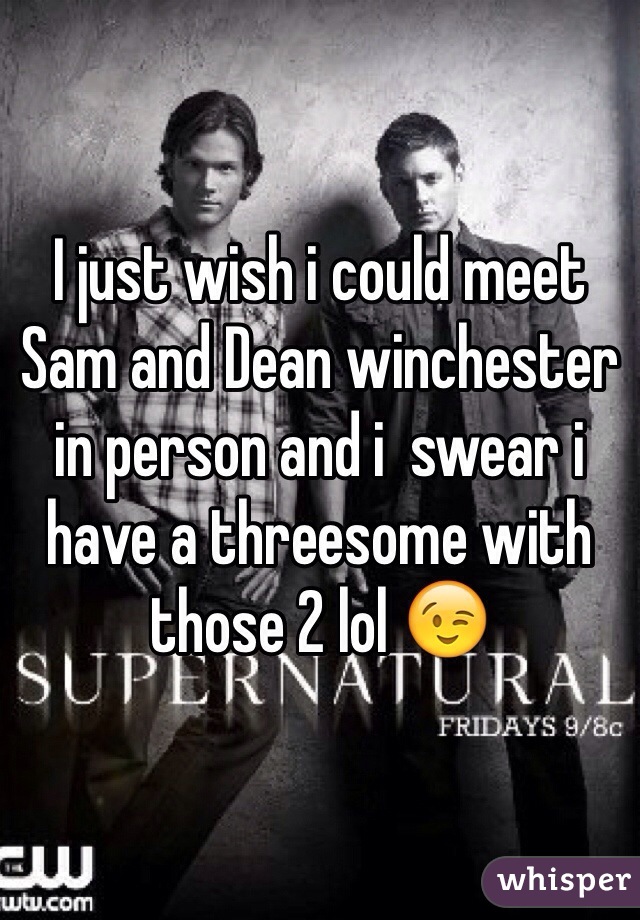 I just wish i could meet Sam and Dean winchester in person and i  swear i have a threesome with those 2 lol 😉 