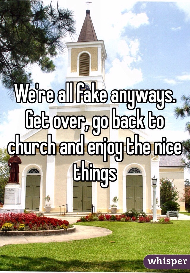 We're all fake anyways. Get over, go back to church and enjoy the nice things 