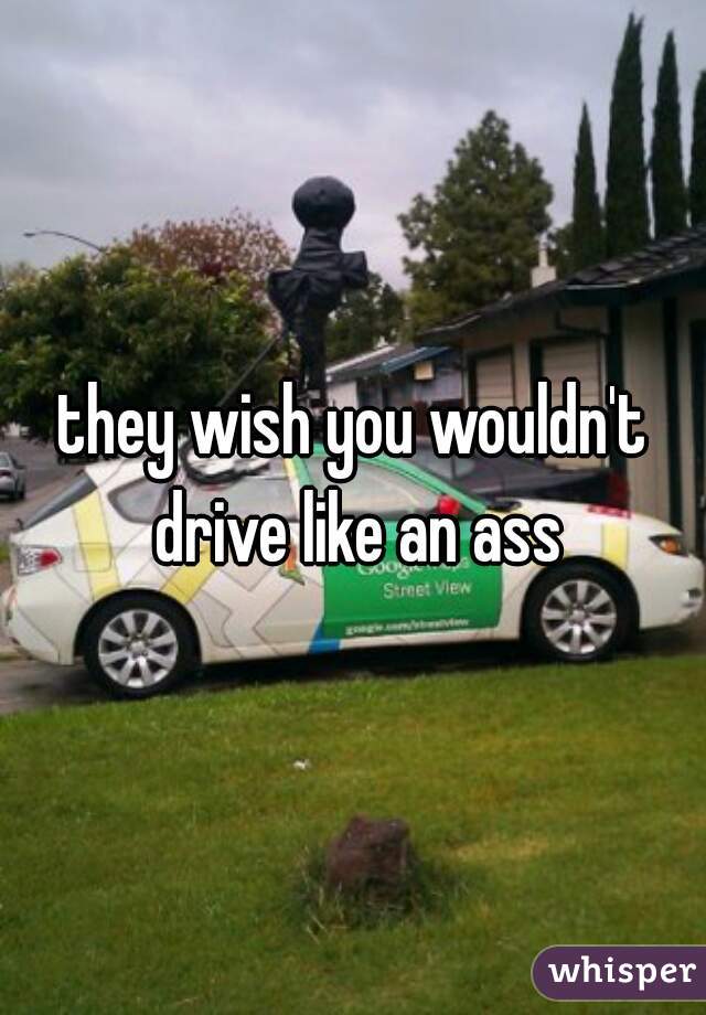 they wish you wouldn't drive like an ass