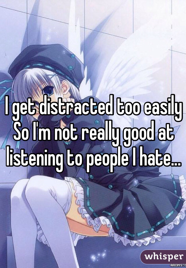 I get distracted too easily 
So I'm not really good at listening to people I hate...