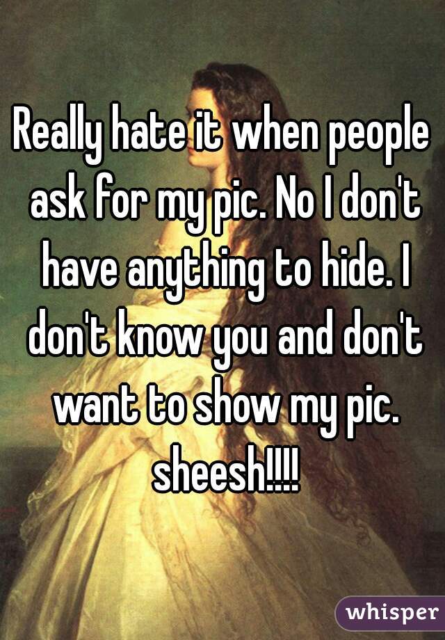 Really hate it when people ask for my pic. No I don't have anything to hide. I don't know you and don't want to show my pic. sheesh!!!!