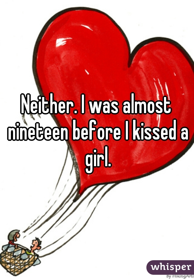 Neither. I was almost nineteen before I kissed a girl.