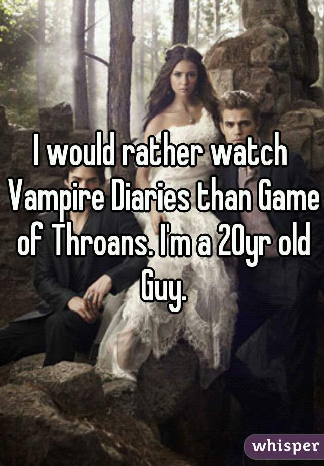 I would rather watch Vampire Diaries than Game of Throans. I'm a 20yr old Guy.