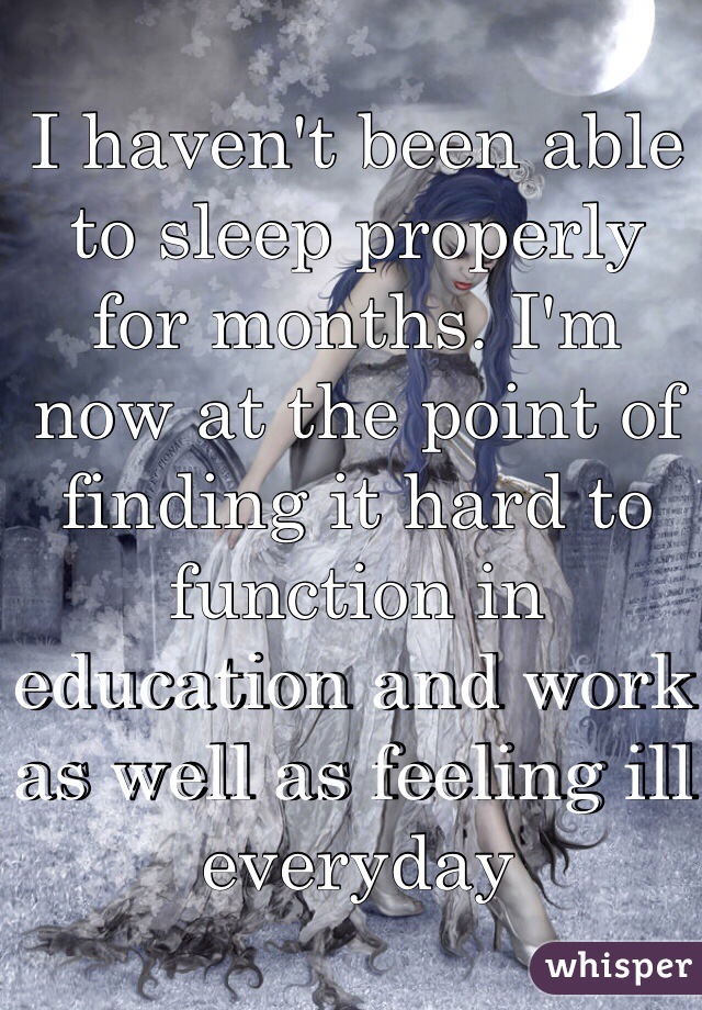 I haven't been able to sleep properly for months. I'm now at the point of finding it hard to function in education and work as well as feeling ill everyday 
