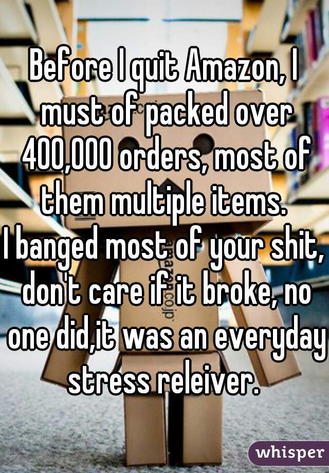 Before I quit Amazon, I must of packed over 400,000 orders, most of them multiple items. 

I banged most of your shit, don't care if it broke, no one did,it was an everyday stress releiver. 