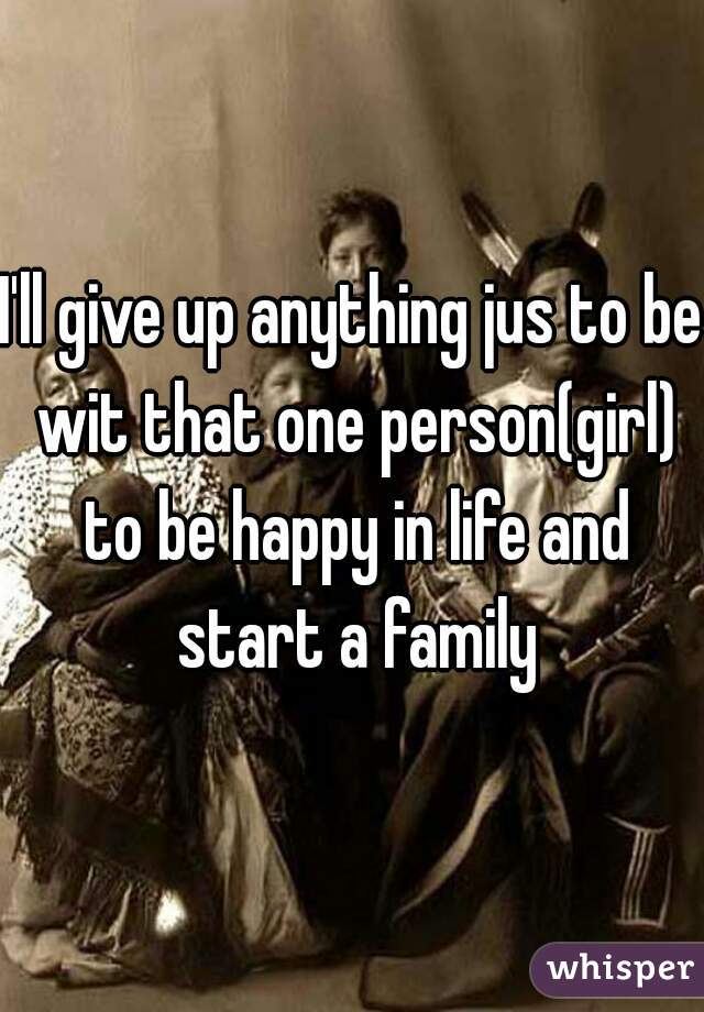 I'll give up anything jus to be wit that one person(girl) to be happy in life and start a family