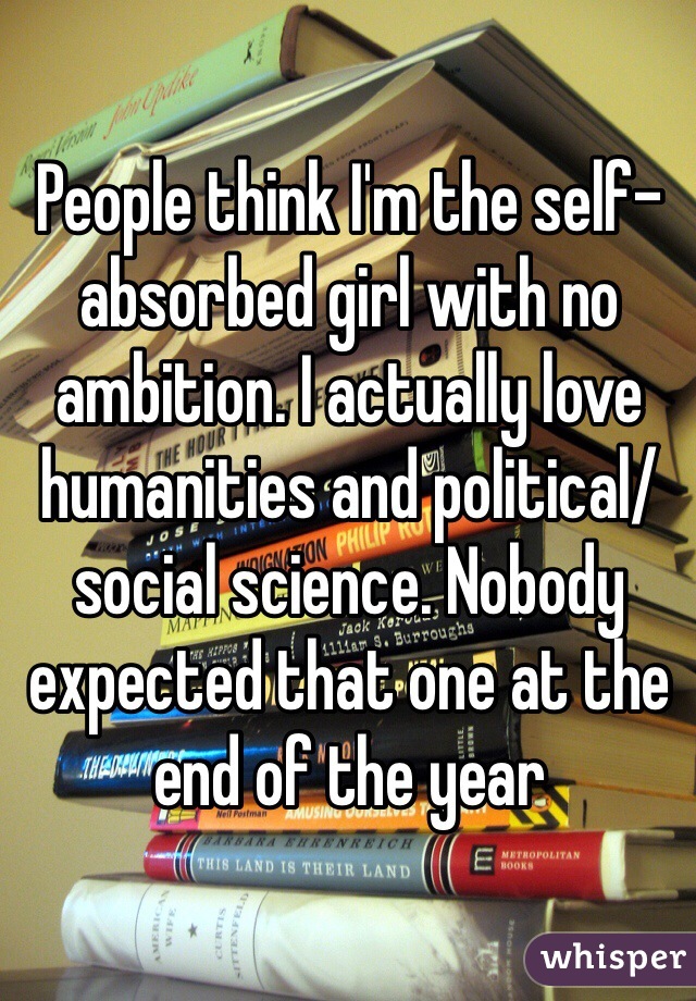 People think I'm the self-absorbed girl with no ambition. I actually love humanities and political/social science. Nobody expected that one at the end of the year 