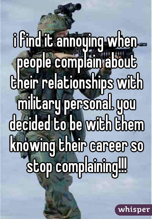 i find it annoying when people complain about their relationships with military personal. you decided to be with them knowing their career so stop complaining!!!