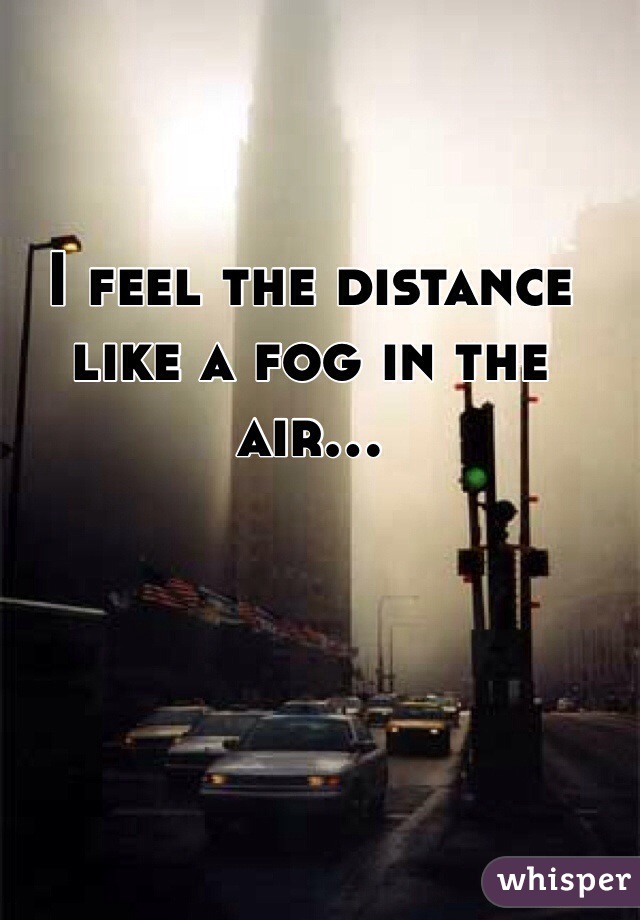 I feel the distance like a fog in the air...