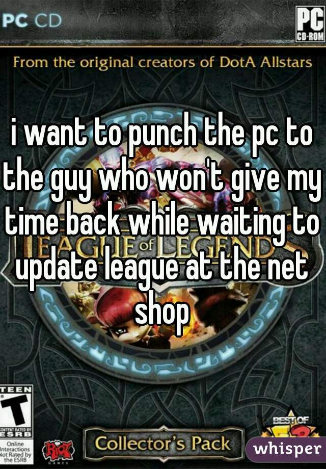 i want to punch the pc to the guy who won't give my time back while waiting to update league at the net shop