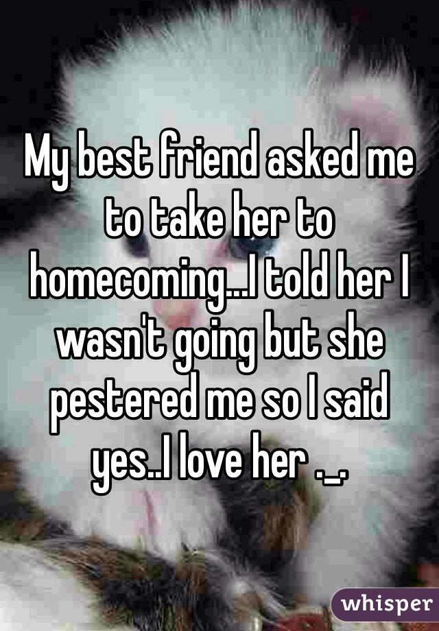 My best friend asked me to take her to homecoming...I told her I wasn't going but she pestered me so I said yes..I love her ._.