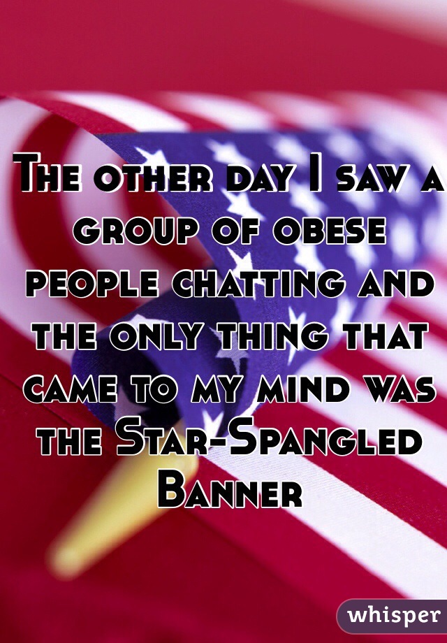 The other day I saw a group of obese people chatting and the only thing that came to my mind was the Star-Spangled Banner 