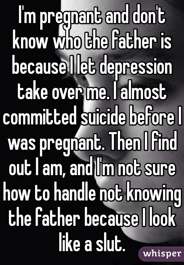 I'm pregnant and don't know who the father is because I let depression take over me. I almost committed suicide before I was pregnant. Then I find out I am, and I'm not sure how to handle not knowing the father because I look like a slut. 