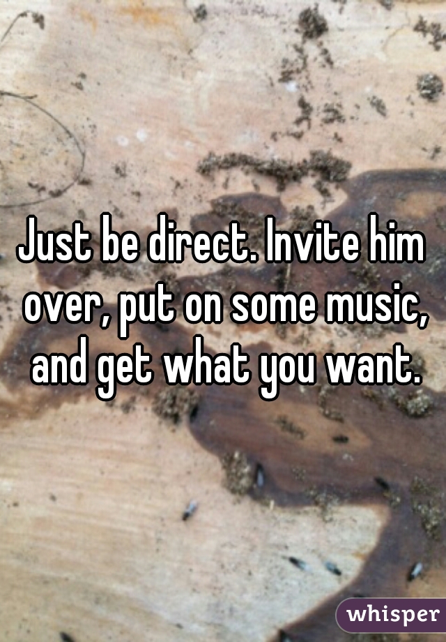 Just be direct. Invite him over, put on some music, and get what you want.