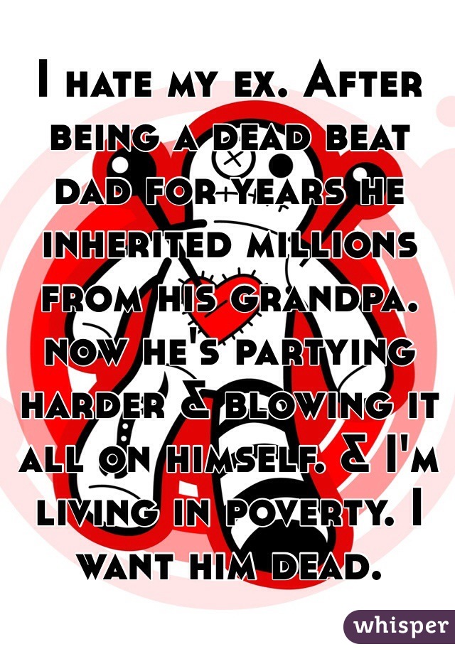 I hate my ex. After being a dead beat dad for years he inherited millions from his grandpa. now he's partying harder & blowing it all on himself. & I'm living in poverty. I want him dead. 